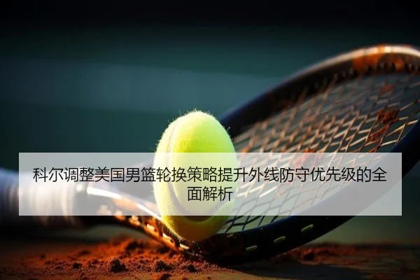 科尔调整美国男篮轮换策略提升外线防守优先级的全面解析